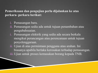 Pemeriksaan dan pengujian perlu dijalankan ke atas
perkara- perkara berikut:

   i. Pemasangan baru.
   ii. Pemasangan sedia ada untuk tujuan penambahan atau
        pengubahsuaian.
   i. Pemasangan elektrik yang sedia ada secara berkala
        mengikut perancangan atau perencanaan untuk tujuan
        penyelenggaraan.
   ii. Ujian di atas permintaan pengguna atau arahan. Ini
        biasanya apabila berlaku kerosakan terhadap pemasangan.
   iii. Ujian untuk proses kemasukan borang kepada TNB.
 