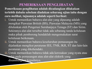 PEMERIKSAAN PENGLIHATAN
Pemeriksaan penglihatan adalah dicadangkan dilakukan
terlebih dahulu sebelum diadakan sebarang ujian iaitu dengan
cara melihat, tujuannya adalah seperti berikut:
i. Untuk memastikan bahawa alat-alat yang dipasang adalah
     mengikut Piawaian British (BS), Piawaian Malaysia (MS) yang
     diluluskan oleh Pengerusi Suruhanjaya Tenaga (ST) dan Sirim.
     Sekiranya alat-alat tersebut tidak ada sebarang tanda kelulusan
     maka pihak pemborong hendaklah mengemukakan surat
     kelulusan berkenaan.
ii. Untuk memastikan bahawa keseluruhan pemasangan itu
     dijalankan mengikut peraturan IEE, TNB, JKR, ST dan lain-lain
     peraturan yang dikehendaki.
iii. Untuk memastikan bahawa tidak ada kerosakan yang nyata atau
     zahir pada pemasangan atau alat-alat elektrik yang
     disambungkan kepadanya.
 