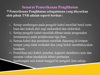 Senarai Pemeriksaan Penglihatan
Pemeriksaan Penglihatan sebagaimana yang disyorkan
oleh pihak TNB adalah seperti berikut :

 i. Setiap sambungan pada pengalir kabel mestilah betul serta
      kuat dan kukuh dari segi mekanikal dan elektrikal.
 ii. Setiap pengalir kabel mestilah dibuat tanda pengenalan
      terutamanya pada pendawaian tiga fasa
 iii. Semua kabel dan peralatan mestilah dipasang di tempat-
      tempat yang tidak terdedah dan yang boleh membahayakan
      keadaan.
 iv. Pemilihan saiz kabel, penebat, kapasiti membawa arus dan
      susutan voltan hendaklah diberi perhatian.
 v. Sambungan suiz kutub tunggal ke pangalir fasa sahaja
 