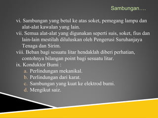 Sambungan….

vi. Sambungan yang betul ke atas soket, pemegang lampu dan
   alat-alat kawalan yang lain.
vii. Semua alat-alat yang digunakan seperti suis, soket, fius dan
   lain-lain mestilah diluluskan oleh Pengerusi Suruhanjaya
   Tenaga dan Sirim.
viii. Beban bagi sesuatu litar hendaklah diberi perhatian,
   contohnya bilangan point bagi sesuatu litar.
ix. Konduktor Bumi :
     a. Perlindungan mekanikal.
     b. Perlindungan dari karat.
     c. Sambungan yang kuat ke elektrod bumi.
     d. Mengikut saiz.
 