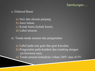 Sambungan….

x. Elektrod Bumi

   a) Saiz dan ukuran panjang.
   b) Jenis bahan.
   c) Kotak bumi (kebuk bumi).
   d) Label amaran.

xi. Tanda-tanda amaran dan pengenalan:

   a) Label pada suis gear dan gear kawalan.
   b) Pengenalan pada konduit dan trunking dengan
      cat bewarna oren.
   a) Tanda amaran kehadiran voltan 240V atau 415V.
 