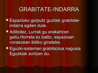 GRABITATE-INDARRAGRABITATE-INDARRA
Espazioko gorputz guztiek grabitate-Espazioko gorputz guztiek grabitate-
indarra egiten dute.indarra egiten dute.
Adibidez, Lurrak gu erakartzenAdibidez, Lurrak gu erakartzen
gaitu.Horrela ez balitz, espazioangaitu.Horrela ez balitz, espazioan
noraezean ibiliko ginateke.noraezean ibiliko ginateke.
Eguzki-sisteman grabitazioa nagusiaEguzki-sisteman grabitazioa nagusia
Eguzkiak sortzen du.Eguzkiak sortzen du.
 