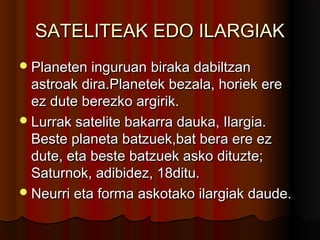 SATELITEAK EDO ILARGIAKSATELITEAK EDO ILARGIAK
Planeten inguruanPlaneten inguruan biraka dabiltzanbiraka dabiltzan
astroak dira.Planetek bezala, horiek ereastroak dira.Planetek bezala, horiek ere
ez dute berezko argirik.ez dute berezko argirik.
Lurrak satelite bakarra dauka, Ilargia.Lurrak satelite bakarra dauka, Ilargia.
Beste planeta batzuek,bat bera ere ezBeste planeta batzuek,bat bera ere ez
dute, eta beste batzuek asko dituzte;dute, eta beste batzuek asko dituzte;
Saturnok, adibidez, 18ditu.Saturnok, adibidez, 18ditu.
Neurri eta forma askotako ilargiak daude.Neurri eta forma askotako ilargiak daude.
 