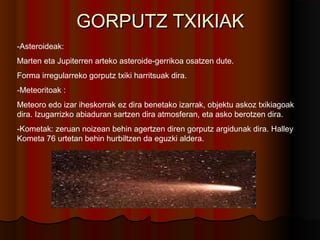 GORPUTZ TXIKIAKGORPUTZ TXIKIAK
-Asteroideak:
Marten eta Jupiterren arteko asteroide-gerrikoa osatzen dute.
Forma irregularreko gorputz txiki harritsuak dira.
-Meteoritoak :
Meteoro edo izar iheskorrak ez dira benetako izarrak, objektu askoz txikiagoak
dira. Izugarrizko abiaduran sartzen dira atmosferan, eta asko berotzen dira.
-Kometak: zeruan noizean behin agertzen diren gorputz argidunak dira. Halley
Kometa 76 urtetan behin hurbiltzen da eguzki aldera.
 
