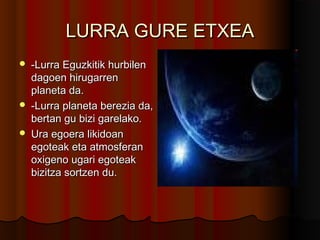 LURRA GURE ETXEALURRA GURE ETXEA
 -Lurra Eguzkitik hurbilen-Lurra Eguzkitik hurbilen
dagoen hirugarrendagoen hirugarren
planeta da.planeta da.
 -Lurra planeta berezia da,-Lurra planeta berezia da,
bertan gu bizi garelako.bertan gu bizi garelako.
 Ura egoera likidoanUra egoera likidoan
egoteak eta atmosferanegoteak eta atmosferan
oxigeno ugari egoteakoxigeno ugari egoteak
bizitza sortzen du.bizitza sortzen du.
 