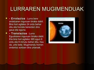 LURRAREN MUGIMENDUAKLURRAREN MUGIMENDUAK
 - Errotazioa- Errotazioa : Lurra bere: Lurra bere
ardatzaren inguruan biraka dabil.ardatzaren inguruan biraka dabil.
Bira hori egiteko 24 ordu beharBira hori egiteko 24 ordu behar
ditu eta horrela bereizten diraditu eta horrela bereizten dira
gaua eta eguna.gaua eta eguna.
 - Translazioa- Translazioa : Lurra: Lurra
Eguzkiaren inguruan biraka dabil.Eguzkiaren inguruan biraka dabil.
Eta bira hori egiteko 365 egun 6Eta bira hori egiteko 365 egun 6
ordu eta 9 minutu behar ditu, hauordu eta 9 minutu behar ditu, hau
da, urte bete. Mugimendu horrenda, urte bete. Mugimendu horren
ondorioz sortzen dira urtaroak.ondorioz sortzen dira urtaroak.
 
