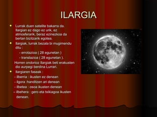 ILARGIAILARGIA
 Lurrak duen satelite bakarra da.Lurrak duen satelite bakarra da.
Ilargian ez dago ez urik, ezIlargian ez dago ez urik, ez
atmosferarik, beraz ezinezkoa daatmosferarik, beraz ezinezkoa da
bertan bizitzarik egotea.bertan bizitzarik egotea.
 Ilargiak, lurrak bezala bi mugimenduIlargiak, lurrak bezala bi mugimendu
ditu :ditu :
- errotazioa ( 28 egunetan )- errotazioa ( 28 egunetan )
- translazioa ( 28 egunetan ).- translazioa ( 28 egunetan ).
Horren ondorioz Ilargiak beti erakustenHorren ondorioz Ilargiak beti erakusten
dio aurpegi berdina Lurrari.dio aurpegi berdina Lurrari.
 Ilargiaren faseak :Ilargiaren faseak :
- ilberria : ikusten ez denean- ilberria : ikusten ez denean
- ilgora :handitzen ari denean- ilgora :handitzen ari denean
- ilbetea : osoa ikusten denean- ilbetea : osoa ikusten denean
–– ilbehera : gero eta txikiagoa ikustenilbehera : gero eta txikiagoa ikusten
denean.denean.
 