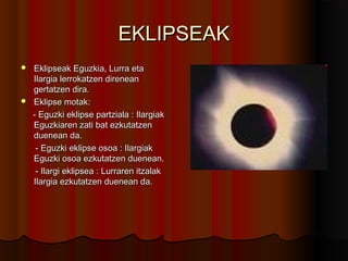 EKLIPSEAKEKLIPSEAK
 Eklipseak Eguzkia, Lurra etaEklipseak Eguzkia, Lurra eta
Ilargia lerrokatzen direneanIlargia lerrokatzen direnean
gertatzen dira.gertatzen dira.
 Eklipse motak:Eklipse motak:
- Eguzki eklipse partziala : Ilargiak- Eguzki eklipse partziala : Ilargiak
Eguzkiaren zati bat ezkutatzenEguzkiaren zati bat ezkutatzen
duenean da.duenean da.
- Eguzki eklipse osoa : Ilargiak- Eguzki eklipse osoa : Ilargiak
Eguzki osoa ezkutatzen duenean.Eguzki osoa ezkutatzen duenean.
- Ilargi eklipsea : Lurraren itzalak- Ilargi eklipsea : Lurraren itzalak
Ilargia ezkutatzen duenean da.Ilargia ezkutatzen duenean da.
 