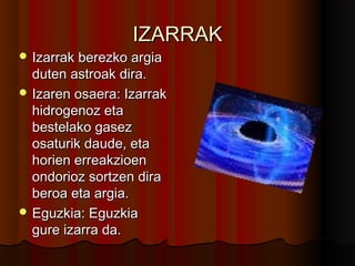 IZARRAKIZARRAK
 Izarrak berezko argiaIzarrak berezko argia
duten astroak dira.duten astroak dira.
 Izaren osaera: IzarrakIzaren osaera: Izarrak
hidrogenoz etahidrogenoz eta
bestelako gasezbestelako gasez
osaturik daude, etaosaturik daude, eta
horien erreakzioenhorien erreakzioen
ondorioz sortzen diraondorioz sortzen dira
beroa eta argia.beroa eta argia.
 Eguzkia: EguzkiaEguzkia: Eguzkia
gure izarra da.gure izarra da.
 