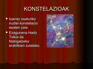 KONSTELAZIOAKKONSTELAZIOAK
 Izarrez osaturikoIzarrez osaturiko
irudiei konstelazioirudiei konstelazio
esaten zaie.esaten zaie.
 Ezagunena HartzEzagunena Hartz
Txikia da.Txikia da.
NabigatzekoNabigatzeko
erabiltzen zutelako.erabiltzen zutelako.
 