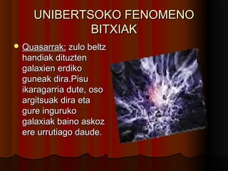 UNIBERTSOKO FENOMENOUNIBERTSOKO FENOMENO
BITXIAKBITXIAK
 Quasarrak:Quasarrak: zulo beltzzulo beltz
handiak dituztenhandiak dituzten
galaxien erdikogalaxien erdiko
guneak dira.Pisuguneak dira.Pisu
ikaragarria dute, osoikaragarria dute, oso
argitsuak dira etaargitsuak dira eta
gure ingurukogure inguruko
galaxiak baino askozgalaxiak baino askoz
ere urrutiago daude.ere urrutiago daude.
 