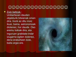 
 Zulo beltzakZulo beltzak ::
Unibertsoan daudenUnibertsoan dauden
objekturik bitxienak omenobjekturik bitxienak omen
dira. Inork ez ditu inoizdira. Inork ez ditu inoiz
ikusi, baina, astronomoekikusi, baina, astronomoek
diotenez, hor daude. Osodiotenez, hor daude. Oso
eremu txikiak dira, etaeremu txikiak dira, eta
inguruan grabitate-indaringuruan grabitate-indar
izugarria egiten dutenez,izugarria egiten dutenez,
dena erakartzen dute,dena erakartzen dute,
baita argia ere.baita argia ere.
 