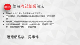 華為內部創業做法
• 2000年推出「關於內部創業的管理規定」
• 工作滿2年，可申請離職創業成為華為代理商，不涉及研
發
• 贈送員工所持股票價值50%的現金或70%的華為設備
• 半年保護扶持期，若半年之內創業失敗，可返回公司工
作，但仍需重新考核，不保留原職
港灣網絡李一男事件
 