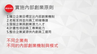 實施內部創業原則
1.確立企業目標定出內部創業機制
2.老板支持並向員工明確傳達
3.發掘企業具創業潛力人才
4.計畫性培訓員工專業能力
5.整合企業資源供內創員工運用
不同企業有
不同的內部創業機制與模式
 