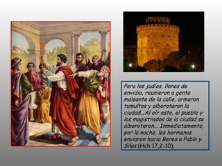 Pero los judíos, llenos de envidia, reunieron a gente maleante de la calle, armaron tumultos y alborotaron la ciudad...Al oír esto, el pueblo y los magistrados de la ciudad se alborotaron... Inmediatamente, por la noche, los hermanos enviaron hacia Berea a Pablo y Silas  (Hch 17,2-10).  