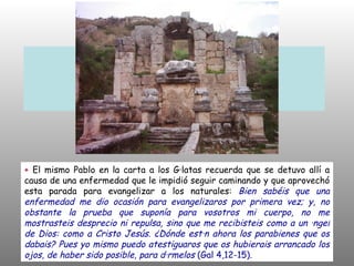 +  El mismo Pablo en la carta a los Gálatas recuerda que se detuvo allí a causa de una enfermedad que le impidió seguir caminando y que aprovechó esta parada para evangelizar a los naturales:  Bien sabéis que una enfermedad me dio ocasión para evangelizaros por primera vez; y, no obstante la prueba que suponía para vosotros mi cuerpo, no me mostrasteis desprecio ni repulsa, sino que me recibisteis como a un ángel de Dios: como a Cristo Jesús. ¿Dónde están ahora los parabienes que os dabais? Pues yo mismo puedo atestiguaros que os hubierais arrancado los ojos, de haber sido posible, para dármelos  (Gal 4,12-15). 