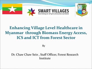Enhancing Village Level Healthcare in
Myanmar through Biomass Energy Access,
ICS and ICT from Forest Sector
By
Dr. Chaw Chaw Sein , Staff Officer, Forest Research
Institute
 
