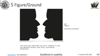 www.dadda.it roberto@dadda.it Excellence in usability 1st semester 2021-2022 104
5 Figure/Ground
1
0
4
This principle describes the eye's tendency to see
and separate objects from their surrounding
background.
AKA
Prägnanz
(succinctness, conciseness)
 