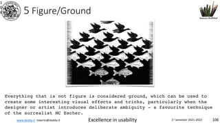www.dadda.it roberto@dadda.it Excellence in usability 1st semester 2021-2022 106
5 Figure/Ground
1
0
6
Everything that is not figure is considered ground, which can be used to
create some interesting visual effects and tricks, particularly when the
designer or artist introduces deliberate ambiguity - a favourite technique
of the surrealist MC Escher.
 