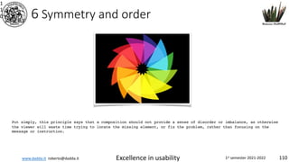 www.dadda.it roberto@dadda.it Excellence in usability 1st semester 2021-2022 110
6 Symmetry and order
1
1
0
Put simply, this principle says that a composition should not provide a sense of disorder or imbalance, as otherwise
the viewer will waste time trying to locate the missing element, or fix the problem, rather than focusing on the
message or instruction.
 