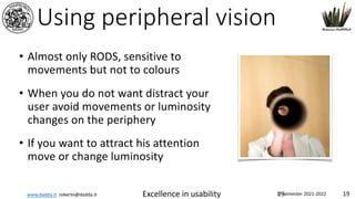 www.dadda.it roberto@dadda.it Excellence in usability 1st semester 2021-2022 19
Using peripheral vision
• Almost only RODS, sensitive to
movements but not to colours
• When you do not want distract your
user avoid movements or luminosity
changes on the periphery
• If you want to attract his attention
move or change luminosity
19
 