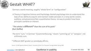 www.dadda.it roberto@dadda.it Excellence in usability 1st semester 2021-2022 65
Gestalt WHAT?
6
5
German a word meaning, roughly "whole form" or “configuration"
A Theory in Cognitive Science and Psychology. Gestalt psychology tries to understand the
laws of our ability to acquire and maintain stable percepts in a noisy world. (vision,
auditory, somatosensory) Not a quantitative theory: no way to predict how these
principles combine or interact.
"The whole is different* than the sum of its parts”
(Kurt Koffka)
The term "sum," in German "Zusammenfassung," means "summing up" or "synopsis", not
arithmetic sum.
* Different NOT greater as somebody affirms.
Source: 15-494 Cognitive Robotics David S. Touretzky & Ethan Tira-Thompson Carnegie Mellon Spring 2008
 