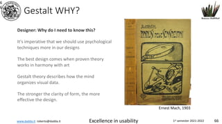 www.dadda.it roberto@dadda.it Excellence in usability 1st semester 2021-2022 66
Gestalt WHY?
6
6
Designer: Why do I need to know this?
It's imperative that we should use psychological
techniques more in our designs
The best design comes when proven theory
works in harmony with art
Gestalt theory describes how the mind
organizes visual data.
The stronger the clarity of form, the more
effective the design.
Ernest Mach, 1903
 