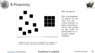 www.dadda.it roberto@dadda.it Excellence in usability 1st semester 2021-2022 92
4 Proximity
9
2
Proximity uses the close arrangement of elements to
create a group association between those objects.
AKA grouping
The arrangement
of boxes on the
left are not
close enough to
have proximity,
while the group
on the right is
perceived as a
single whole
element
 