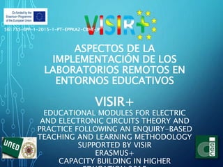 ASPECTOS DE LA
IMPLEMENTACIÓN DE LOS
LABORATORIOS REMOTOS EN
ENTORNOS EDUCATIVOS
VISIR+
EDUCATIONAL MODULES FOR ELECTRIC
AND ELECTRONIC CIRCUITS THEORY AND
PRACTICE FOLLOWING AN ENQUIRY-BASED
TEACHING AND LEARNING METHODOLOGY
SUPPORTED BY VISIR
ERASMUS+
CAPACITY BUILDING IN HIGHER
561735-EPP-1-2015-1-PT-EPPKA2-CBHE-JP
 