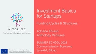 This project has received funding from European
Union’s Horizon 2020 Research and Innovation
Programme under Grant Agreement No 101007990.
Virtual health and Wellbeing Living Lab Infrastructure
Investment Basics
for Startups
Funding Cycles & Structures
Adriane Thrash
Anthology Ventures
SUMMER SCHOOL 2023
Commercialization Bootcamp
June 6-7, Bilbao
 