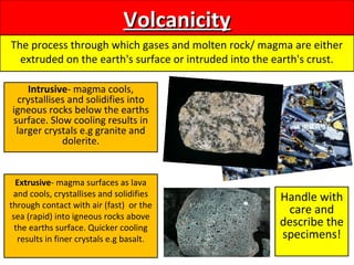 VolcanicityVolcanicity
The process through which gases and molten rock/ magma are either
extruded on the earth's surface or intruded into the earth's crust.
Intrusive- magma cools,
crystallises and solidifies into
igneous rocks below the earths
surface. Slow cooling results in
larger crystals e.g granite and
dolerite.
Extrusive- magma surfaces as lava
and cools, crystallises and solidifies
through contact with air (fast) or the
sea (rapid) into igneous rocks above
the earths surface. Quicker cooling
results in finer crystals e.g basalt.
Handle with
care and
describe the
specimens!
 