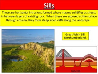 SillsSills
These are horizontal intrusions formed where magma solidifies as sheets
in between layers of existing rock. When these are exposed at the surface
through erosion, they form steep sided cliffs along the landscape.
Great Whin Sill,
Northumberland.
 