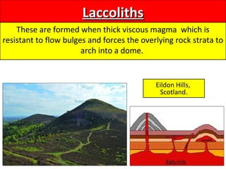 LaccolithsLaccoliths
These are formed when thick viscous magma which is
resistant to flow bulges and forces the overlying rock strata to
arch into a dome.
Eildon Hills,
Scotland.
 