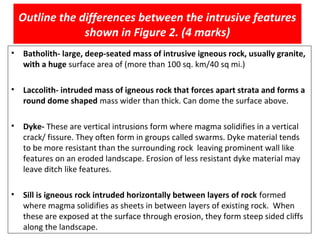 • Batholith- large, deep-seated mass of intrusive igneous rock, usually granite,
with a huge surface area of (more than 100 sq. km/40 sq mi.)
• Laccolith- intruded mass of igneous rock that forces apart strata and forms a
round dome shaped mass wider than thick. Can dome the surface above.
• Dyke- These are vertical intrusions form where magma solidifies in a vertical
crack/ fissure. They often form in groups called swarms. Dyke material tends
to be more resistant than the surrounding rock leaving prominent wall like
features on an eroded landscape. Erosion of less resistant dyke material may
leave ditch like features.
• Sill is igneous rock intruded horizontally between layers of rock formed
where magma solidifies as sheets in between layers of existing rock. When
these are exposed at the surface through erosion, they form steep sided cliffs
along the landscape.
Outline the differences between the intrusive features
shown in Figure 2. (4 marks)
 