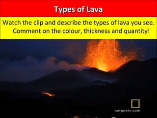 Types of LavaTypes of Lava
Watch the clip and describe the types of lava you see.
Comment on the colour, thickness and quantity!
 