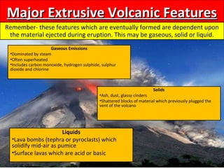 Major Extrusive Volcanic FeaturesMajor Extrusive Volcanic Features
Remember- these features which are eventually formed are dependent upon
the material ejected during eruption. This may be gaseous, solid or liquid.
Gaseous Emissions
•Dominated by steam
•Often superheated
•Includes carbon monoxide, hydrogen sulphide, sulphur
dioxide and chlorine.
Solids
•Ash, dust, glassy cinders
•Shattered blocks of material which previously plugged the
vent of the volcano
Liquids
•Lava bombs (tephra or pyroclasts) which
solidify mid-air as pumice
•Surface lavas which are acid or basic
 