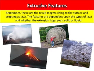 Extrusive FeaturesExtrusive Features
Remember, these are the result magma rising to the surface and
erupting as lava. The features are dependent upon the types of lava
and whether the extrusion is gaseous, solid or liquid.
 