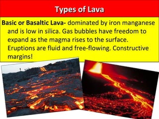 Types of LavaTypes of Lava
Basic or Basaltic Lava- dominated by iron manganese
and is low in silica. Gas bubbles have freedom to
expand as the magma rises to the surface.
Eruptions are fluid and free-flowing. Constructive
margins!
 