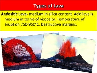 Types of LavaTypes of Lava
Andesitic Lava- medium in silica content. Acid lava is
medium in terms of viscosity. Temperature of
eruption 750-950°C. Destructive margins.
 