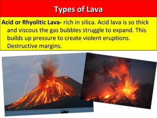 Types of LavaTypes of Lava
Acid or Rhyolitic Lava- rich in silica. Acid lava is so thick
and viscous the gas bubbles struggle to expand. This
builds up pressure to create violent eruptions.
Destructive margins.
 