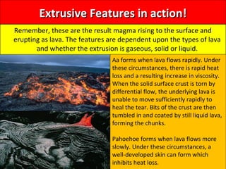 Extrusive Features in action!Extrusive Features in action!
Remember, these are the result magma rising to the surface and
erupting as lava. The features are dependent upon the types of lava
and whether the extrusion is gaseous, solid or liquid.
Aa forms when lava flows rapidly. Under
these circumstances, there is rapid heat
loss and a resulting increase in viscosity.
When the solid surface crust is torn by
differential flow, the underlying lava is
unable to move sufficiently rapidly to
heal the tear. Bits of the crust are then
tumbled in and coated by still liquid lava,
forming the chunks.
Pahoehoe forms when lava flows more
slowly. Under these circumstances, a
well-developed skin can form which
inhibits heat loss.
 