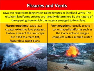 Fissures and VentsFissures and Vents
Lava can erupt from long cracks called fissures or localised vents. The
resultant landforms created are greatly determined by the nature of
the opening from which the magma emerged to form lava.
Fissure eruptions- basic lava
creates extensive lava plateaus.
Hollow areas of the landscape
are filled to create flat,
featureless basalt plans.
Vent eruptions- usually create
cone shaped landforms such as
the iconic volcano images
complete with a summit crater.
 