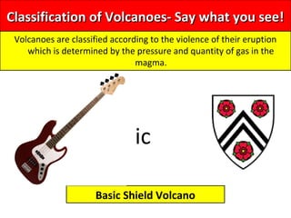Classification of Volcanoes- Say what you see!Classification of Volcanoes- Say what you see!
Volcanoes are classified according to the violence of their eruption
which is determined by the pressure and quantity of gas in the
magma.
Basic Shield Volcano
ic
 