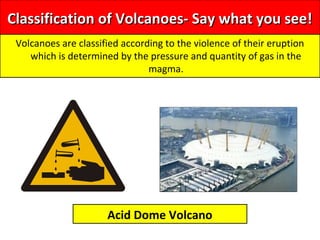 Classification of Volcanoes- Say what you see!Classification of Volcanoes- Say what you see!
Volcanoes are classified according to the violence of their eruption
which is determined by the pressure and quantity of gas in the
magma.
Acid Dome Volcano
 