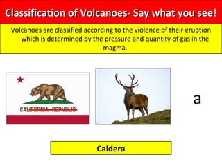 Classification of Volcanoes- Say what you see!Classification of Volcanoes- Say what you see!
Volcanoes are classified according to the violence of their eruption
which is determined by the pressure and quantity of gas in the
magma.
Caldera
a
 