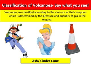 Classification of Volcanoes- Say what you see!Classification of Volcanoes- Say what you see!
Volcanoes are classified according to the violence of their eruption
which is determined by the pressure and quantity of gas in the
magma.
Ash/ Cinder Cone
 