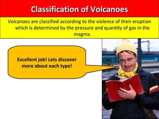 Classification of VolcanoesClassification of Volcanoes
Volcanoes are classified according to the violence of their eruption
which is determined by the pressure and quantity of gas in the
magma.
Excellent job! Lets discover
more about each type!
 