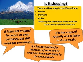 Is it sleeping?Is it sleeping?
There are three ways to classify a volcano:There are three ways to classify a volcano:
• ExtinctExtinct
• DormantDormant
• ActiveActive
Match up the definitions below with theMatch up the definitions below with the
correct term and write them outcorrect term and write them out
If it has not erupted
for years, or even
centuries, but still
seeps gas sometimes.
If it has erupted
recently and is likely
to do so again.
If it has not erupted for
thousands of years and its
shape has been worn away by
the wind and rain.
 