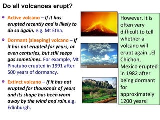 Active volcano – If it has
erupted recently and is likely to
do so again. e.g. Mt Etna.
Dormant (sleeping) volcano – If
it has not erupted for years, or
even centuries, but still seeps
gas sometimes. For example, Mt
Pinatubo erupted in 1991 after
500 years of dormancy.
Extinct volcano – If it has not
erupted for thousands of years
and its shape has been worn
away by the wind and rain.e.g.
Edinburgh.
However, it is
often very
difficult to tell
whether a
volcano will
erupt again…El
Chichon,
Mexico erupted
in 1982 after
being dormant
for
approximately
1200 years!
Do all volcanoes erupt?
 