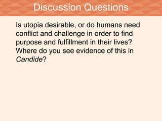 Discussion Questions 
Is utopia desirable, or do humans need 
conflict and challenge in order to find 
purpose and fulfillment in their lives? 
Where do you see evidence of this in 
Candide? 
 